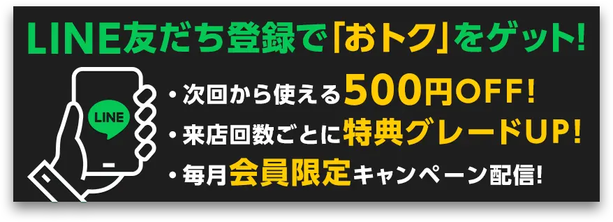 LINE友だち登録で「おトク」をゲット！ ・次回から使える500円OFF！ ・来店回数ごとに特典グレードUP！ ・毎月会員限定キャンペーン配信！